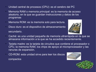 
    Unidad central de procesos (CPU): es el cerebro del PC

    Memoria RAM o memoria principal: es la memoria de acceso
    aleatorio, en la que se guardan instrucciones y datos de los
    programas

    Memoria ROM: es la memoria solo para lectura.

    Disco duro: es el dispositivo de almacenamiento
    secundario.

    Caché: es una unidad pequeña de memoria ultrarrápida en la que se
    almacena información a la que se ha accedido recientemente.

    Tarjeta madre: es la tarjeta de circuitos que contiene el procesador o
    CPU, la memoria RAM, los chips de apoyo al microprocesador y las
    ranuras de expansión.

    CD-ROM: esta unidad sirve para leer los discos
    compactos
 