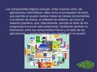 Los componentes lógicos incluyen, entre muchos otros, las
   aplicaciones informáticas; tales como el procesador de texto,
   que permite al usuario realizar todas las tareas concernientes
   a la edición de textos; el software de sistema, tal como el
   sistema operativo, que, básicamente, permite al resto de los
   programas funcionar adecuadamente, facilitando también la
   interacción entre los componentes físicos y el resto de las
   aplicaciones, y proporcionando una interfaz con el usuario.
 