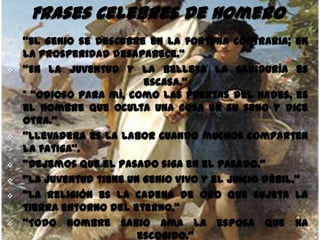 Frases Celebres de Homero
   "El genio se descubre en la fortuna contraria; en
    la prosperidad desaparece.“
   “En la juventud y la belleza la sabiduría es
                          escasa."
    * "Odioso para mí, como las puertas del Hades, es
    el hombre que oculta una cosa en su seno y dice
    otra.“
   "Llevadera es la labor cuando muchos comparten
    la fatiga".
   "Dejemos que el pasado siga en el pasado.“
   "La juventud tiene un genio vivo y el juicio débil.“
   "La religión es la cadena de oro que sujeta la
    tierra entorno del eterno.“
   "Todo hombre sabio ama la esposa que ha
                         escogido."
 