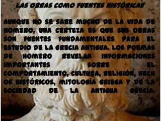Las obras como fuentes históricas

Aunque no se sabe mucho de la vida de
Homero, una certeza es que sus obras
son fuentes fundamentales para el
estudio de la Grecia Antigua. Los poemas
de Homero revelan informaciones
importantes            sobre           el
comportamiento, cultura, religión, hech
os históricos, mitología griega y de la
sociedad    de    la    Antigua    Grecia.
 