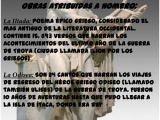 Obras atribuidas a Homero:
La Ilíada: Poema épico griego, considerado el
mas antiguo de la literatura occidental.
Contiene 15. 693 versos que narran los
acontecimientos del ultimo año de la Guerra
de Troya (ciudad llamada Ilion por los
griegos)

La Odisea: Son 24 cantos que narran los viajes
de regreso del héroe griego Odiseo (llamado
también Ulises) de la Guerra de Troya. Fueron
10 años de aventuras hasta que pudo llegar a
la isla de Ítaca, donde era Rey
 