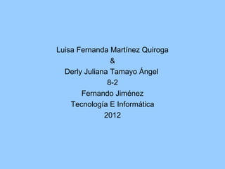 Luisa Fernanda Martínez Quiroga
                &
  Derly Juliana Tamayo Ángel
               8-2
       Fernando Jiménez
    Tecnología E Informática
              2012
 