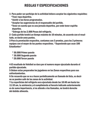 REGLAS Y ESPECIFICACIONES

1- Para poder ser participe de la actividad debera aceptar los siguientes requisitos:
  *Traer ropa deportiva.
  *Asistir a las horas programadas.
  *Aceptar las sugerencias de el responsable del partido.
  *Tener en cuenta que es una jornada deportiva, por ende tener espíritu
   deportivo.
   *Entrega de los 2.000 Pesos del refrigerio.
2- Cada partido tendrá un tiempo máximo de 10 minutos, de acuerdo con el resul-
tado, se darán unos puntos.
3-Para la premiación respectiva, contamos con 3 premios, para los 3 primeros
equipos con el mayor de los puntos respectivos. *Suponiendo que sean 100
Estudiantes*

   * 50.000 Primer puesto
   * 30.000 Segundo puesto
   * 20.000 Tercer puesto

4-El resultado de Voleibol se dara por el numero mayor ejecutado durante el
partido ejecutado.
5-Deben estas preparados los jugadores en las Zonas respectivas para sus
enfrentamientos.
6-Se recuerda que se va a hacer periódicamente un llamado de lista, es decir
no se pueden salir de las zonas de la actividad.
7-La reparticion del refrigerio sera ejecutada desde las 10:40 am hasta las
11:10 am, la asistencia y el cumplimiento al horario indicado anteriormente
es de suma importancia, si no atiende a los llamados, no tendrá derecho
del debido alimento.
 