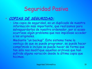 Seguridad Pasiva
• COPIAS DE SEGURIDAD:
  • Una copia de seguridad, es un duplicado de nuestra
    información más importante, que realizamos para
    salvaguardarlos de nuestro ordenador, por si acaso
    ocurriese algún problema que nos impidiese acceder
    a los originales.
  • Mediante “un backup”. Este sistema tiene la
    ventaja de que se puede programar, se puede hacer
    comprimido e incluso se puede hacer de forma que
    tan sólo nos modifique aquellos archivos que han
    sufrido alguna variación desde la última copia que
    hicimos. 

                   Seguridad Informática            10
 