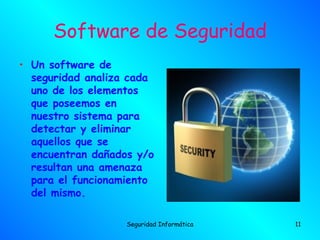 Software de Seguridad
• Un software de
  seguridad analiza cada
  uno de los elementos
  que poseemos en
  nuestro sistema para
  detectar y eliminar
  aquellos que se
  encuentran dañados y/o
  resultan una amenaza
  para el funcionamiento
  del mismo.

                   Seguridad Informática   11
 