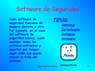 Software de Seguridad
• Cada software de              • TIPOS:
  seguridad funciona de
                                            •   Antivirus
  manera distinta a otro.
  Por ejemplo, en el caso                   •   Cortafuegos
  del software de                           •   Antispam
  seguridad básico, suele                   •   Antiespia
  analizar todos los
  archivos entrantes y
  aquellos que tengan
  algún daño que pueda
  causar la falla del
  sistema.
                    Seguridad Informática
                                                Antivirus Panda   12
 