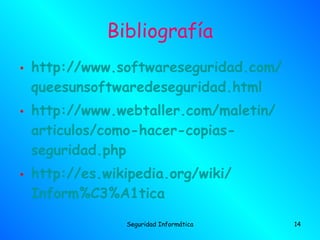 Bibliografía
• http://www.softwareseguridad.com/
  queesunsoftwaredeseguridad.html
• http://www.webtaller.com/maletin/
  articulos/como-hacer-copias-
  seguridad.php
• http://es.wikipedia.org/wiki/
  Inform%C3%A1tica
               Seguridad Informática   14
 