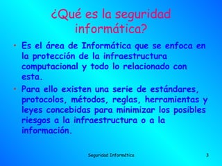 ¿Qué es la seguridad
           informática?
• Es el área de Informática que se enfoca en
  la protección de la infraestructura
  computacional y todo lo relacionado con
  esta.
• Para ello existen una serie de estándares,
  protocolos, métodos, reglas, herramientas y
  leyes concebidas para minimizar los posibles
  riesgos a la infraestructura o a la
  información.

                 Seguridad Informática       3
 