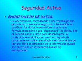 Seguridad Activa
• ENCRIPTACIÓN DE DATOS:
  • La encriptación, corresponde a una tecnología que
    permite la transmisión segura de información, al
    codificar los datos transmitidos usando una
    fórmula matemática que "desmenuza" los datos. Sin
    el decodificador o llave para desencriptar, el
    contenido enviado luciría como un conjunto de
    caracteres extraños, sin ningún sentido y lógica de
    lectura. Esta codificación de la información puede
    ser efectuada en diferentes niveles de
    encriptación.

                    Seguridad Informática             8
 