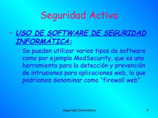Seguridad Activa
• USO DE SOFTWARE DE SEGURIDAD
  INFORMÁTICA:
 • Se pueden utilizar varios tipos de software
   como por ejemplo ModSecurity, que es una
   herramienta para la detección y prevención
   de intrusiones para aplicaciones web, lo que
   podríamos denominar como “firewall web”.



                 Seguridad Informática            9
 