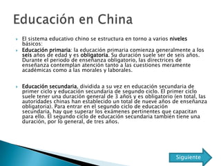    El sistema educativo chino se estructura en torno a varios niveles
    básicos:
   Educación primaria: la educación primaria comienza generalmente a los
    seis años de edad y es obligatoria. Su duración suele ser de seis años.
    Durante el periodo de enseñanza obligatorio, las directrices de
    enseñanza contemplan atención tanto a las cuestiones meramente
    académicas como a las morales y laborales.


   Educación secundaria, dividida a su vez en educación secundaria de
    primer ciclo y educación secundaria de segundo ciclo. El primer ciclo
    suele tener una duración general de 3 años y es obligatorio (en total, las
    autoridades chinas han establecido un total de nueve años de enseñanza
    obligatoria). Para entrar en el segundo ciclo de educación
    secundaria, hay que superar los exámenes pertinentes que capacitan
    para ello. El segundo ciclo de educación secundaria también tiene una
    duración, por lo general, de tres años.




                                                                 Siguiente
 