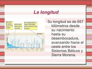 La longitud
      Su longitud es de 657
        kilómetros desde
        su nacimiento
        hasta su
        desembocadura,
        avanzando hacia el
        oeste entre los
        Sistemas Béticos y
        Sierra Morena.
 