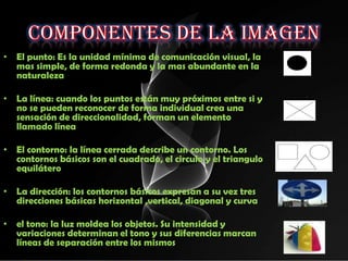 • El punto: Es la unidad mínima de comunicación visual, la
  mas simple, de forma redonda y la mas abundante en la
  naturaleza

• La línea: cuando los puntos están muy próximos entre si y
  no se pueden reconocer de forma individual crea una
  sensación de direccionalidad, forman un elemento
  llamado línea

• El contorno: la línea cerrada describe un contorno. Los
  contornos básicos son el cuadrado, el circulo y el triangulo
  equilátero

• La dirección: los contornos básicos expresan a su vez tres
  direcciones básicas horizontal ,vertical, diagonal y curva

• el tono: la luz moldea los objetos. Su intensidad y
  variaciones determinan el tono y sus diferencias marcan
  líneas de separación entre los mismos
 