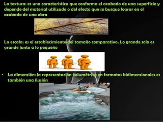 La textura: es una característica que conforma el acabado de una superficie y
 depende del material utilizado o del efecto que se busque lograr en el
 acabado de una obra




 La escala: es el establecimiento del tamaño comparativo. Lo grande solo es
 grande junto a lo pequeño




• La dimensión: la representación volumétrica en formatos bidimensionales es
  también una ilusión
 