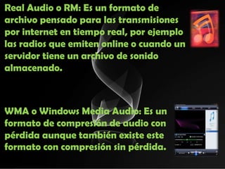 Real Audio o RM: Es un formato de
archivo pensado para las transmisiones
por internet en tiempo real, por ejemplo
las radios que emiten online o cuando un
servidor tiene un archivo de sonido
almacenado.



WMA o Windows Media Audio: Es un
formato de compresión de audio con
pérdida aunque también existe este
formato con compresión sin pérdida.
 