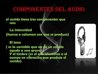 COMPONENTES DEL AUDIO
el sonido tiene tres componentes que
   son:
  La intensidad
(fuerza o volumen con que se produce)

   El tono
( es la variable que va de un sonido
   agudo a uno grave)
   Y el timbre (es el que identifica a el
   cuerpo en vibración que produjo el
   sonido)
 