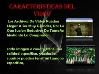 CARACTERISTICAS DEL
       VIDEO
Los Archivos De Video Pueden
Llegar A Ser Muy Grandes, Por Lo
Que Suelen Reducirse De Tamaño
Mediante La Compresión.


cada imagen o cuadro tiene una
calidad específica, y todos los
cuadros pueden tener un tamaño
específico,
 