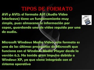 TIPOS DE FORMATO
AVI y AVI2: el formato AVI (Audio Video
Interleave) tiene un funcionamiento muy
simple, pues almacena la información por
capas, guardando una de vídeo seguida por una
de audio.

Microsoft Windows Media Vídeo: este formato es
una de las últimas propuestas de Microsoft que
funciona con el Windows Media Player desde la
versión 6.2. Ha tenido gran impulso debido a
Windows XP, ya que viene integrado con el
sistema operativo
 