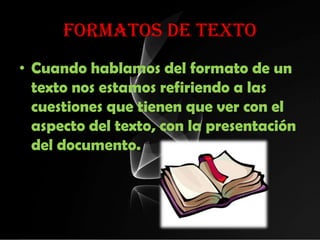 FORMATOS DE TEXTO
• Cuando hablamos del formato de un
  texto nos estamos refiriendo a las
  cuestiones que tienen que ver con el
  aspecto del texto, con la presentación
  del documento.
 