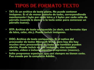TIPOS DE FORMATO TEXTO
• TXT: Es un archivo de texto plano. No puede contener
  imágenes. Es el de menor tamaño de todos, correspondiendo
  exactamente 1 byte por cada letra y 2 bytes por cada salto de
  párrafo (cuando le damos a la tecla enter para comenzar un
  párrafo nuevo).

• RTF: Archivo de texto enriquecido (es decir, con formato: tipo
  de letra, color, etc.). Puede incluir imágenes.

• DOC: Archivo de texto enriquecido. Es el nativo del
  procesador de textos Microsoft Word, pero hoy día hay
  muchos otros procesadores de texto que también pueden
  abrirlo. Puede incluir no solo imágenes, sino también
  sonidos, vídeos e incluso pequeños programas (macros).
• falta programas especiales que casi siempre no tienen costo.
  Fue creado por la compañía Adobe.
 