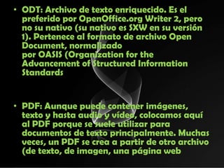 • ODT: Archivo de texto enriquecido. Es el
  preferido por OpenOffice.org Writer 2, pero
  no su nativo (su nativo es SXW en su versión
  1). Pertenece al formato de archivo Open
  Document, normalizado
  por OASIS (Organization for the
  Advancement of Structured Information
  Standards


• PDF: Aunque puede contener imágenes,
  texto y hasta audio y vídeo, colocamos aquí
  al PDF porque se suele utilizar para
  documentos de texto principalmente. Muchas
  veces, un PDF se crea a partir de otro archivo
  (de texto, de imagen, una página web
 