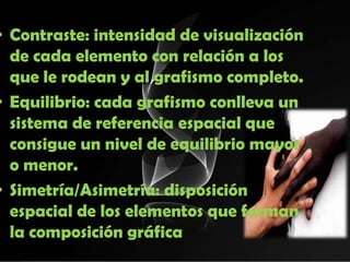 • Contraste: intensidad de visualización
  de cada elemento con relación a los
  que le rodean y al grafismo completo.
• Equilibrio: cada grafismo conlleva un
  sistema de referencia espacial que
  consigue un nivel de equilibrio mayor
  o menor.
• Simetría/Asimetría: disposición
  espacial de los elementos que forman
  la composición gráfica
 