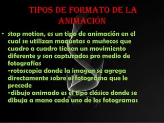 tipos de Formato de la
              animación
• stop motion, es un tipo de animación en el
  cual se utilizan maquetas o muñecos que
  cuadro a cuadro tienen un movimiento
  diferente y son capturados pro medio de
  fotografías
  -rotoscopia donde la imagen se agrega
  directamente sobre el fotograma que le
  precede
  -dibujo animado es el tipo clásico donde se
  dibuja a mano cada uno de los fotogramas
 