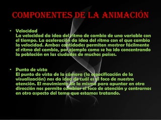 Componentes de la animación
• Velocidad
  La velocidad da idea del ritmo de cambio de una variable con
  el tiempo. La aceleración da idea del ritmo con el que cambia
  la velocidad. Ambas cantidades permiten mostrar fácilmente
  el ritmo del cambio, por ejemplo como se ha ido concentrando
  la población en las ciudades de muchos países.


• Punto de vista
  El punto de vista de la cámara (la especificación de la
  visualización) nos da idea de cuál es el foco de nuestra
  atención. El movimiento de la misma para apuntar en otra
  dirección nos permite cambiar el foco de atención y centrarnos
  en otro aspecto del tema que estamos tratando.
 