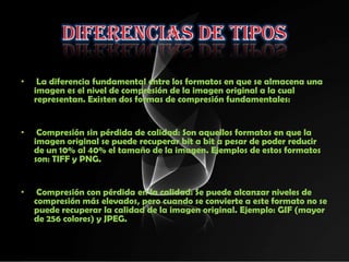 •    La diferencia fundamental entre los formatos en que se almacena una
    imagen es el nivel de compresión de la imagen original a la cual
    representan. Existen dos formas de compresión fundamentales:


•    Compresión sin pérdida de calidad: Son aquellos formatos en que la
    imagen original se puede recuperar bit a bit a pesar de poder reducir
    de un 10% al 40% el tamaño de la imagen. Ejemplos de estos formatos
    son: TIFF y PNG.


•    Compresión con pérdida en la calidad: Se puede alcanzar niveles de
    compresión más elevados, pero cuando se convierte a este formato no se
    puede recuperar la calidad de la imagen original. Ejemplo: GIF (mayor
    de 256 colores) y JPEG.
 