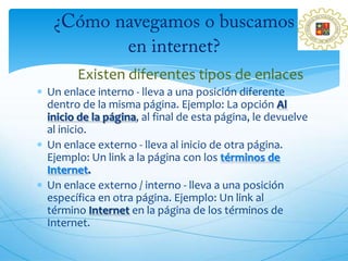 Existen diferentes tipos de enlaces
Un enlace interno - lleva a una posición diferente
dentro de la misma página. Ejemplo: La opción Al
inicio de la página, al final de esta página, le devuelve
al inicio.
Un enlace externo - lleva al inicio de otra página.
Ejemplo: Un link a la página con los términos de
Internet.
Un enlace externo / interno - lleva a una posición
específica en otra página. Ejemplo: Un link al
término Internet en la página de los términos de
Internet.
 