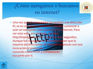Una vez que el computador ha recibido una dirección
IP, se te considera conectado y puedes comenzar a
usar un navegador para pasear por la Internet. Para
ver esta web, por ejemplo, escribes
http://heptagrama.com y esperas unos segundos.
Aunque los navegadores modernos saben que la
mayoría de direcciones de Internet empiezan con una
invocación al protocolo
conocido como HTTP y completarán
esa parte por ti.
 