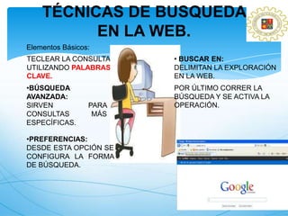 TÉCNICAS DE BUSQUEDA
          EN LA WEB.
Elementos Básicos:
TECLEAR LA CONSULTA     • BUSCAR EN:
UTILIZANDO PALABRAS     DELIMITAN LA EXPLORACIÓN
CLAVE.                  EN LA WEB.
•BÚSQUEDA               POR ÚLTIMO CORRER LA
AVANZADA:               BÚSQUEDA Y SE ACTIVA LA
SIRVEN           PARA   OPERACIÓN.
CONSULTAS         MÁS
ESPECÍFICAS.

•PREFERENCIAS:
DESDE ESTA OPCIÓN SE
CONFIGURA LA FORMA
DE BÚSQUEDA.
 