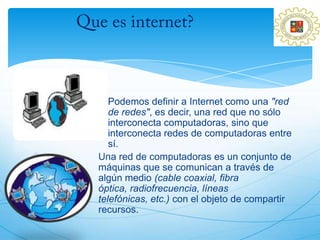 Podemos definir a Internet como una "red
   de redes", es decir, una red que no sólo
   interconecta computadoras, sino que
   interconecta redes de computadoras entre
   sí.
Una red de computadoras es un conjunto de
máquinas que se comunican a través de
algún medio (cable coaxial, fibra
óptica, radiofrecuencia, líneas
telefónicas, etc.) con el objeto de compartir
recursos.
 