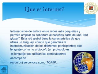Internet sirve de enlace entre redes más pequeñas y
permite ampliar su cobertura al hacerlas parte de una "red
global". Esta red global tiene la característica de que
utiliza un lenguaje común que garantiza la
intercomunicación de los diferentes participantes; este
lenguaje común o protocolo (un protocolo es
 el lenguaje que utilizan las computadoras
al compartir
recursos) se conoce como TCP/IP.
 