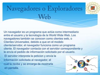 Un navegador es un programa que actúa como intermediario
entre el usuario y la tecnología de la World Wide Web. Los
navegadores también se conocen como clientes web, o
Clientes Universales, debido a que en el modelo
cliente/servidor, el navegador funciona como un programa
cliente. El navegador contacta con el servidor correspondiente y
le envía el pedido de información solicitado por el usuario.
 El servidor interpreta la peticion y envía la
Información solicitada al navegador, el
cual la recibe y se encarga de mostrarla
 en pantalla.
 