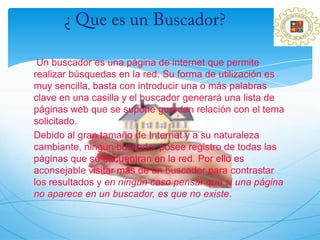 Un buscador es una página de internet que permite
realizar búsquedas en la red. Su forma de utilización es
muy sencilla, basta con introducir una o más palabras
clave en una casilla y el buscador generará una lista de
páginas web que se supone guardan relación con el tema
solicitado.
Debido al gran tamaño de Internet y a su naturaleza
cambiante, ningún buscador posee registro de todas las
páginas que se encuentran en la red. Por ello es
aconsejable visitar más de un buscador para contrastar
los resultados y en ningún caso pensar que si una página
no aparece en un buscador, es que no existe.
 