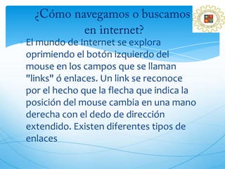 El mundo de Internet se explora
oprimiendo el botón izquierdo del
mouse en los campos que se llaman
"links" ó enlaces. Un link se reconoce
por el hecho que la flecha que indica la
posición del mouse cambia en una mano
derecha con el dedo de dirección
extendido. Existen diferentes tipos de
enlaces
 