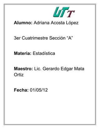 Alumno: Adriana Acosta López


3er Cuatrimestre Sección “A”


Materia: Estadística


Maestro: Lic. Gerardo Edgar Mata
Ortiz


Fecha: 01/05/12
 