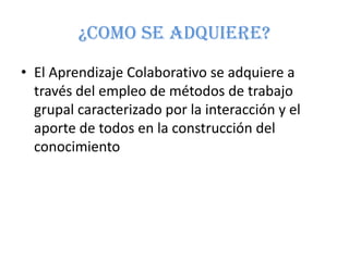 ¿COMO SE ADQUIERE?
• El Aprendizaje Colaborativo se adquiere a
  través del empleo de métodos de trabajo
  grupal caracterizado por la interacción y el
  aporte de todos en la construcción del
  conocimiento
 