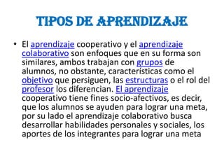 TIPOS DE APRENDIZAJE
• El aprendizaje cooperativo y el aprendizaje
  colaborativo son enfoques que en su forma son
  similares, ambos trabajan con grupos de
  alumnos, no obstante, características como el
  objetivo que persiguen, las estructuras o el rol del
  profesor los diferencian. El aprendizaje
  cooperativo tiene fines socio-afectivos, es decir,
  que los alumnos se ayuden para lograr una meta,
  por su lado el aprendizaje colaborativo busca
  desarrollar habilidades personales y sociales, los
  aportes de los integrantes para lograr una meta
 