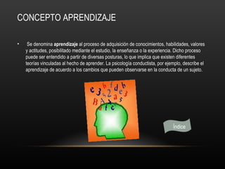 CONCEPTO APRENDIZAJE

•    Se denomina aprendizaje al proceso de adquisición de conocimientos, habilidades, valores
    y actitudes, posibilitado mediante el estudio, la enseñanza o la experiencia. Dicho proceso
    puede ser entendido a partir de diversas posturas, lo que implica que existen diferentes
    teorías vinculadas al hecho de aprender. La psicología conductista, por ejemplo, describe el
    aprendizaje de acuerdo a los cambios que pueden observarse en la conducta de un sujeto.




                                                                               Índice
 