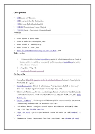 Otros géneros

   1975 La caza sutil (Ensayos).
   1975 Prosas apátridas (Sin clasificación).
   1989 Dichos de Luder (Sin clasificación)
   1992-1995 La tentación del fracaso (Diarios).
   1996-1998 Cartas a Juan Antonio (Correspondencia).
Premios

   Premio Nacional de Novela (1960)
   Premio de Novela del Diario Expreso (1963)
   Premio Nacional de Literatura (1983)
   Premio Nacional de Cultura (1993)
   Premio de Literatura Latinoamericana y del Caribe Juan Rulfo (1994)
Referencias

    1.   ↑ El bisabuelo de Ribeyro fue Juan Antonio Ribeyro, canciller de la República y presidente del Consejo de

         Ministros en 1863-64 y en 1872, así como rector de San Marcos; su abuelo, Ramón Ribeyro, fue también
         rector de la misma universidad.

    2.   ↑ Vargas Llosa 1993, p. 313.

    3.   ↑ Jorge Coaguila: Historia de una amistad.

Bibliografía

   Elmore, Peter: El perfil de la palabra: la obra de Julio Ramón Ribeyro, Volumen 3. Fondo Editorial
    PUCP, 2002 - 254 páginas.
   Cornejo Polar, Antonio: «Historia de la literatura del Perú republicano». Incluida en Historia del
    Perú, Tomo VIII. Perú Republicano. Lima, Editorial Mejía Baca, 1980.
   Ribeyro, Julio Ramón: La palabra del mudo (antología). Tomo 3 de la colección Gran Biblioteca de
    Literatura Latinoamericana, editada por el diario El Comercio. Ediciones PEISA, Lima, 2002. ISBN
    9972-40-222-3
   Sánchez, Luis Alberto: La literatura peruana. Derrotero para una historia cultural del Perú, tomo V.
    Cuarta edición y definitiva. Lima, P. L. Villanueva Editor, 1975.
   Tauro del Pino, Alberto: Enciclopedia Ilustrada del Perú. Tercera Edición. Tomo 14, QUI-SAL.
    Lima, PEISA, 2001. ISBN 9972-40-163-3
   Vargas Llosa, Mario: El pez en el agua. Memorias. Editorial Seix Barral, S.A., 1993. ISBN 84-322-
    0679-2
   Varios autores: Grandes Forjadores del Perú. Lima, Lexus Editores, 2000. ISBN 9972-625-50-8
 