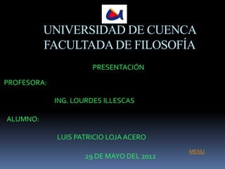 UNIVERSIDAD DE CUENCA
          FACULTADA DE FILOSOFÍA
                       PRESENTACIÓN

PROFESORA:

             ING. LOURDES ILLESCAS

ALUMNO:

             LUIS PATRICIO LOJA ACERO
                                           MENU
                     29 DE MAYO DEL 2012
 