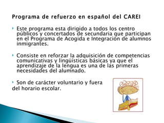 Programa de refuerzo en español del CAREI

   Este programa esta dirigido a todos los centro
    públicos y concertados de secundaria que participan
    en el Programa de Acogida e Integración de alumnos
    inmigrantes.

   Consiste en reforzar la adquisición de competencias
    comunicativas y lingüísticas básicas ya que el
    aprendizaje de la lengua es una de las primeras
    necesidades del alumnado.

Son de carácter voluntario y fuera
del horario escolar.
 