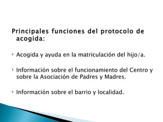 Principales funciones del protocolo de
 acogida:

   Acogida y ayuda en la matriculación del hijo/a.

   Información sobre el funcionamiento del Centro y
    sobre la Asociación de Padres y Madres.

   Información sobre el barrio y localidad.
 