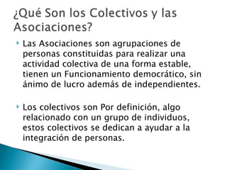    Las Asociaciones son agrupaciones de
    personas constituidas para realizar una
    actividad colectiva de una forma estable,
    tienen un Funcionamiento democrático, sin
    ánimo de lucro además de independientes.

   Los colectivos son Por definición, algo
    relacionado con un grupo de individuos,
    estos colectivos se dedican a ayudar a la
    integración de personas.
 