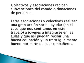 Colectivos y asociaciones reciben
subvenciones del estado o donaciones
de personas.

Estas asociaciones y colectivos realizan
una gran acción social, ayudar (en el
caso que nos centramos en este
trabajo) a jóvenes a integrarse en las
aulas y que así puedan recibir una
buena educación y un trato igualmente
bueno por parte de sus compañeros.
 