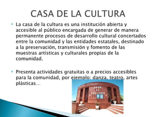    La casa de la cultura es una institución abierta y
    accesible al público encargada de generar de manera
    permanente procesos de desarrollo cultural concertados
    entre la comunidad y las entidades estatales, destinado
    a la preservación, transmisión y fomento de las
    muestras artísticas y culturales propias de la
    comunidad.

   Presenta actividades gratuitas o a precios accesibles
    para la comunidad, por ejemplo: danza, teatro, artes
    plásticas…
 