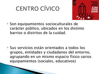   Son equipamientos socioculturales de
    carácter público, ubicados en los distinto
    barrios o distritos de la cuidad.


   Sus servicios están orientados a todos los
    grupos, entidades y ciudadanos del entorno,
    agrupando en un mismo espacio físico varios
    equipamientos (sociales, educativos)
 