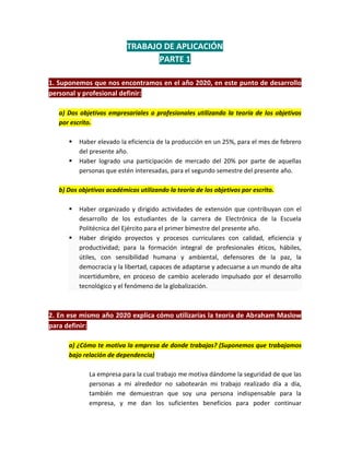 TRABAJO DE APLICACIÓN
                                  PARTE 1

1. Suponemos que nos encontramos en el año 2020, en este punto de desarrollo
personal y profesional definir:

   a) Dos objetivos empresariales o profesionales utilizando la teoría de los objetivos
   por escrito.

         Haber elevado la eficiencia de la producción en un 25%, para el mes de febrero
          del presente año.
         Haber logrado una participación de mercado del 20% por parte de aquellas
          personas que estén interesadas, para el segundo semestre del presente año.

   b) Dos objetivos académicos utilizando la teoría de los objetivos por escrito.

         Haber organizado y dirigido actividades de extensión que contribuyan con el
          desarrollo de los estudiantes de la carrera de Electrónica de la Escuela
          Politécnica del Ejército para el primer bimestre del presente año.
         Haber dirigido proyectos y procesos curriculares con calidad, eficiencia y
          productividad; para la formación integral de profesionales éticos, hábiles,
          útiles, con sensibilidad humana y ambiental, defensores de la paz, la
          democracia y la libertad, capaces de adaptarse y adecuarse a un mundo de alta
          incertidumbre, en proceso de cambio acelerado impulsado por el desarrollo
          tecnológico y el fenómeno de la globalización.



2. En ese mismo año 2020 explica cómo utilizarías la teoría de Abraham Maslow
para definir:

      a) ¿Cómo te motiva la empresa de donde trabajas? (Suponemos que trabajamos
      bajo relación de dependencia)

             La empresa para la cual trabajo me motiva dándome la seguridad de que las
             personas a mi alrededor no sabotearán mi trabajo realizado día a día,
             también me demuestran que soy una persona indispensable para la
             empresa, y me dan los suficientes beneficios para poder continuar
 